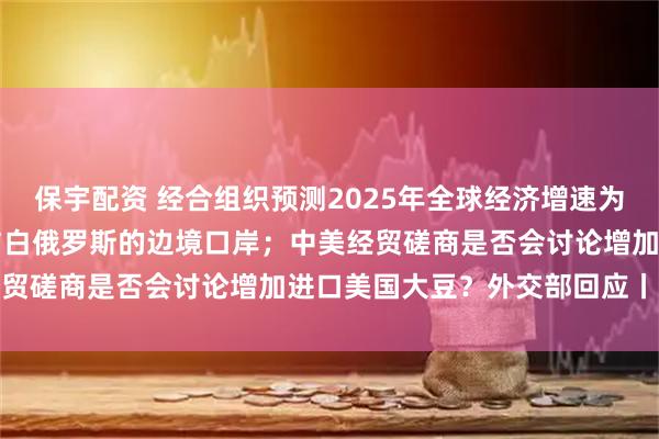 保宇配资 经合组织预测2025年全球经济增速为32%；波兰将重新开放与白俄罗斯的边境口岸；中美经贸磋商是否会讨论增加进口美国大豆？外交部回应丨早报