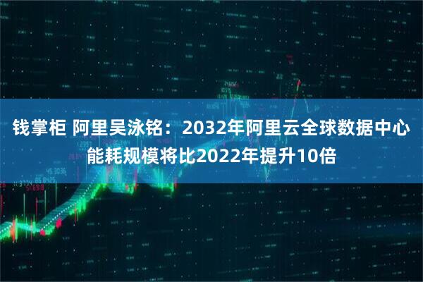 钱掌柜 阿里吴泳铭：2032年阿里云全球数据中心能耗规模将比2022年提升10倍