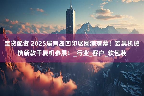 宝贷配资 2025届青岛凹印展圆满落幕!宏吴机械携新款干复机参展!_行业_客户_软包装