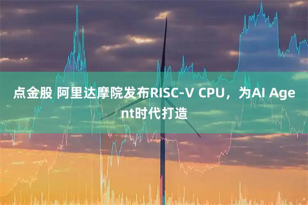 点金股 阿里达摩院发布RISC-V CPU,为AI Agent时代打造