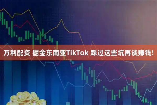 万利配资 掘金东南亚TikTok 踩过这些坑再谈赚钱!