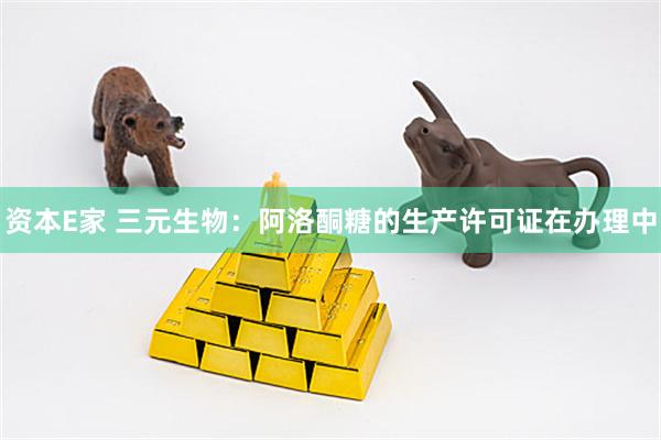 资本E家 三元生物：阿洛酮糖的生产许可证在办理中