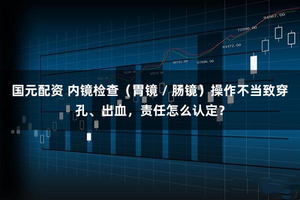 国元配资 内镜检查（胃镜 / 肠镜）操作不当致穿孔、出血，责任怎么认定？