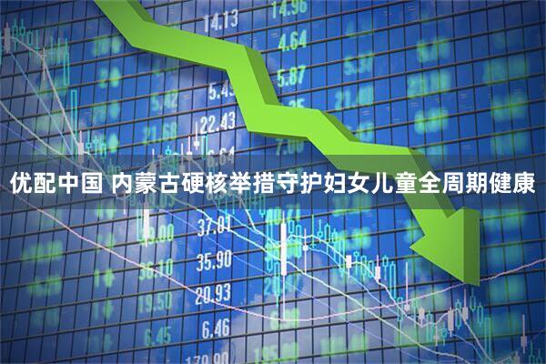 优配中国 内蒙古硬核举措守护妇女儿童全周期健康