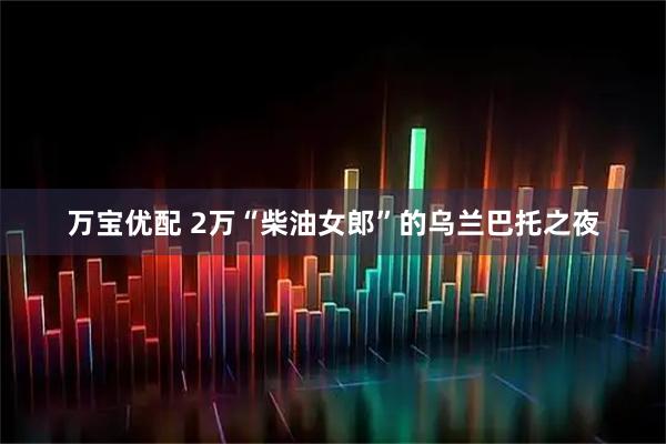万宝优配 2万“柴油女郎”的乌兰巴托之夜