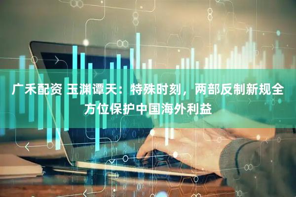 广禾配资 玉渊谭天：特殊时刻，两部反制新规全方位保护中国海外利益