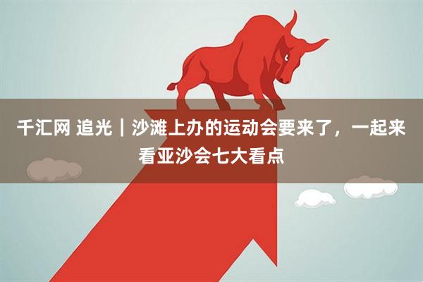 千汇网 追光｜沙滩上办的运动会要来了，一起来看亚沙会七大看点