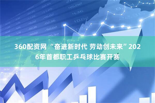 360配资网 “奋进新时代 劳动创未来”2026年首都职工乒乓球比赛开赛