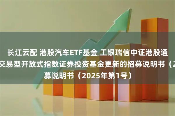长江云配 港股汽车ETF基金 工银瑞信中证港股通汽车产业主题交易型开放式指数证券投资基金更新的招募说明书（2025年第1号）