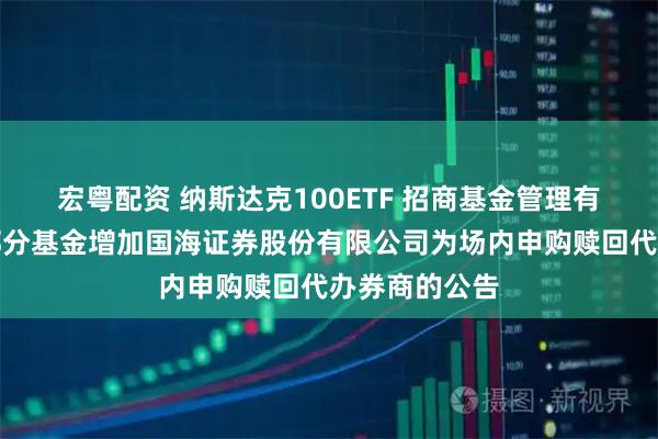 宏粤配资 纳斯达克100ETF 招商基金管理有限公司旗下部分基金增加国海证券股份有限公司为场内申购赎回代办券商的公告