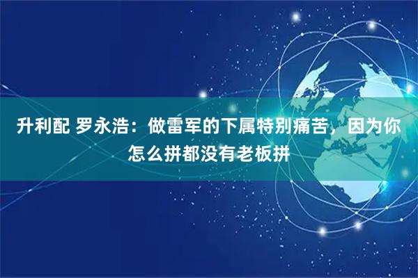 升利配 罗永浩：做雷军的下属特别痛苦，因为你怎么拼都没有老板拼