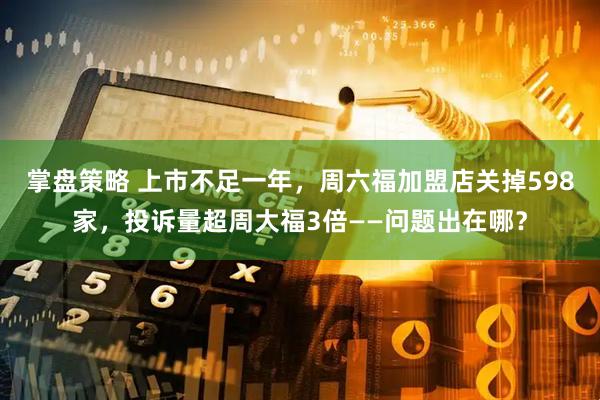 掌盘策略 上市不足一年，周六福加盟店关掉598家，投诉量超周大福3倍——问题出在哪？
