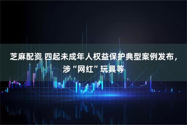 芝麻配资 四起未成年人权益保护典型案例发布，涉“网红”玩具等