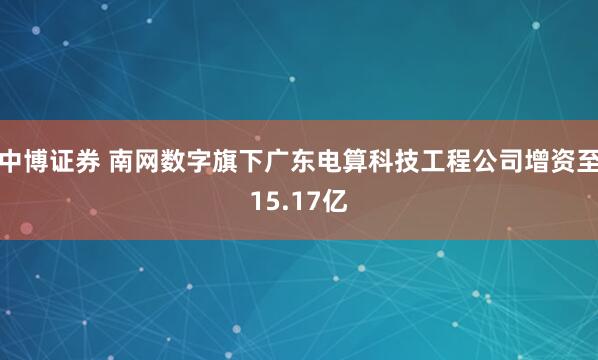 中博证券 南网数字旗下广东电算科技工程公司增资至15.17亿