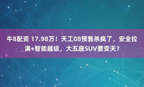 牛8配资 17.98万！天工08预售杀疯了，安全拉满+智能越级，大五座SUV要变天？