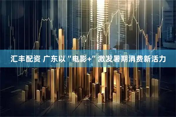 汇丰配资 广东以“电影+”激发暑期消费新活力