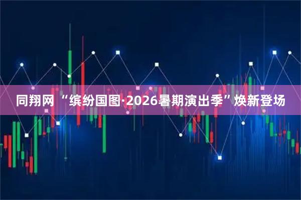 同翔网 “缤纷国图·2026暑期演出季”焕新登场