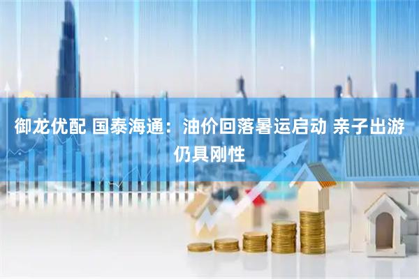 御龙优配 国泰海通：油价回落暑运启动 亲子出游仍具刚性